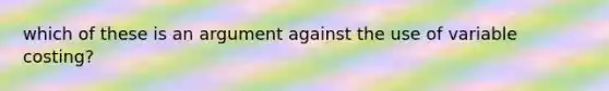 which of these is an argument against the use of variable costing?