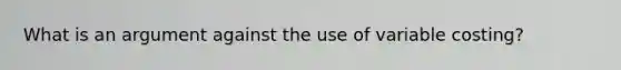 What is an argument against the use of variable costing?