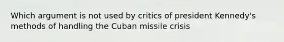 Which argument is not used by critics of president Kennedy's methods of handling the Cuban missile crisis