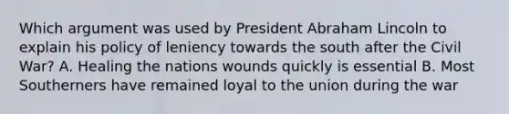 Which argument was used by President Abraham Lincoln to explain his policy of leniency towards the south after the Civil War? A. Healing the nations wounds quickly is essential B. Most Southerners have remained loyal to the union during the war