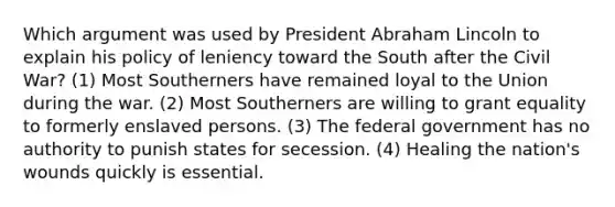 Which argument was used by President Abraham Lincoln to explain his policy of leniency toward the South after the Civil War? (1) Most Southerners have remained loyal to the Union during the war. (2) Most Southerners are willing to grant equality to formerly enslaved persons. (3) The federal government has no authority to punish states for secession. (4) Healing the nation's wounds quickly is essential.