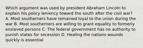 Which argument was used by president Abraham Lincoln to explain his policy leniency toward the south after the civil war? A. Most southerners have remained loyal to the union during the war B. Most southerners are willing to grant equality to formerly enslaved persons C. The federal government has no authority to punish states for secession D. Healing the nations wounds quickly is essential