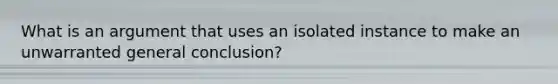 What is an argument that uses an isolated instance to make an unwarranted general conclusion?