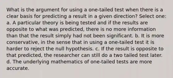 What is the argument for using a one-tailed test when there is a clear basis for predicting a result in a given direction? Select one: a. A particular theory is being tested and if the results are opposite to what was predicted, there is no more information than that the result simply had not been significant. b. It is more conservative, in the sense that in using a one-tailed test it is harder to reject the null hypothesis. c. If the result is opposite to that predicted, the researcher can still do a two tailed test later. d. The underlying mathematics of one-tailed tests are more accurate.