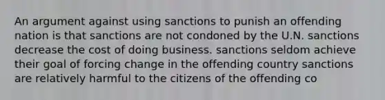 An argument against using sanctions to punish an offending nation is that sanctions are not condoned by the U.N. sanctions decrease the cost of doing business. sanctions seldom achieve their goal of forcing change in the offending country sanctions are relatively harmful to the citizens of the offending co