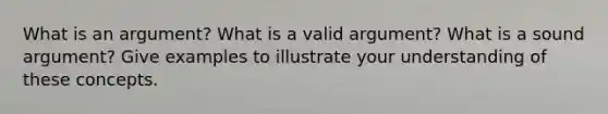 What is an argument? What is a valid argument? What is a sound argument? Give examples to illustrate your understanding of these concepts.