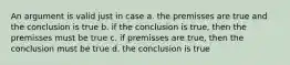 An argument is valid just in case a. the premisses are true and the conclusion is true b. if the conclusion is true, then the premisses must be true c. if premisses are true, then the conclusion must be true d. the conclusion is true