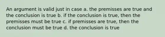 An argument is valid just in case a. the premisses are true and the conclusion is true b. if the conclusion is true, then the premisses must be true c. if premisses are true, then the conclusion must be true d. the conclusion is true