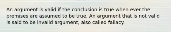 An argument is valid if the conclusion is true when ever the premises are assumed to be true. An argument that is not valid is said to be invalid argument, also called fallacy.