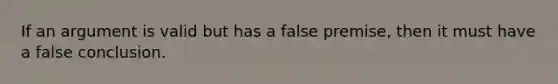 If an argument is valid but has a false premise, then it must have a false conclusion.