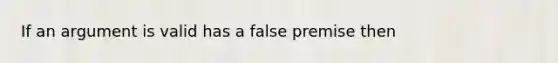 If an argument is valid has a false premise then