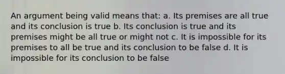 An argument being valid means that: a. Its premises are all true and its conclusion is true b. Its conclusion is true and its premises might be all true or might not c. It is impossible for its premises to all be true and its conclusion to be false d. It is impossible for its conclusion to be false