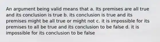 An argument being valid means that a. Its premises are all true and its conclusion is true b. its conclusion is true and its premises might be all true or might not c. it is impossible for its premises to all be true and its conclusion to be false d. it is impossible for its conclusion to be false