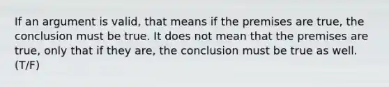 If an argument is valid, that means if the premises are true, the conclusion must be true. It does not mean that the premises are true, only that if they are, the conclusion must be true as well. (T/F)