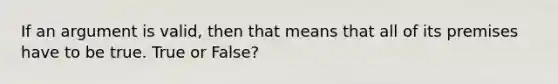 If an argument is valid, then that means that all of its premises have to be true. True or False?