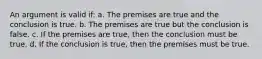 An argument is valid if: a. The premises are true and the conclusion is true. b. The premises are true but the conclusion is false. c. If the premises are true, then the conclusion must be true. d. If the conclusion is true, then the premises must be true.