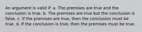 An argument is valid if: a. The premises are true and the conclusion is true. b. The premises are true but the conclusion is false. c. If the premises are true, then the conclusion must be true. d. If the conclusion is true, then the premises must be true.