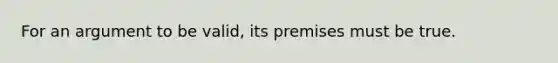 For an argument to be valid, its premises must be true.