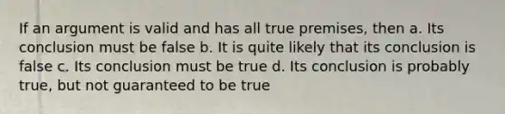 If an argument is valid and has all true premises, then a. Its conclusion must be false b. It is quite likely that its conclusion is false c. Its conclusion must be true d. Its conclusion is probably true, but not guaranteed to be true