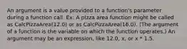 An argument is a value provided to a function's parameter during a function call. Ex: A pizza area function might be called as CalcPizzaArea(12.0) or as CalcPizzaArea(16.0). (The argument of a function is the variable on which the function operates.) An argument may be an expression, like 12.0, x, or x * 1.5.