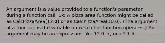 An argument is a value provided to a function's parameter during a function call. Ex: A pizza area function might be called as CalcPizzaArea(12.0) or as CalcPizzaArea(16.0). (The argument of a function is the variable on which the function operates.) An argument may be an expression, like 12.0, x, or x * 1.5.