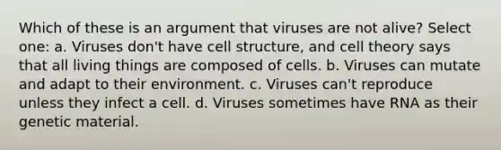 Which of these is an argument that viruses are not alive? Select one: a. Viruses don't have cell structure, and cell theory says that all living things are composed of cells. b. Viruses can mutate and adapt to their environment. c. Viruses can't reproduce unless they infect a cell. d. Viruses sometimes have RNA as their genetic material.