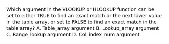 Which argument in the VLOOKUP or HLOOKUP function can be set to either TRUE to find an exact match or the next lower value in the table array, or set to FALSE to find an exact match in the table array? A. Table_array argument B. Lookup_array argument C. Range_lookup argument D. Col_index_num argument