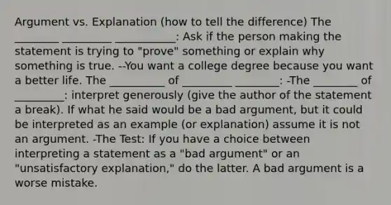 Argument vs. Explanation (how to tell the difference) The ________ _________ ___________: Ask if the person making the statement is trying to "prove" something or explain why something is true. --You want a college degree because you want a better life. The __________ of _________ ________: -The ________ of _________: interpret generously (give the author of the statement a break). If what he said would be a bad argument, but it could be interpreted as an example (or explanation) assume it is not an argument. -The Test: If you have a choice between interpreting a statement as a "bad argument" or an "unsatisfactory explanation," do the latter. A bad argument is a worse mistake.