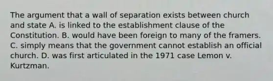 The argument that a wall of separation exists between church and state A. is linked to the establishment clause of the Constitution. B. would have been foreign to many of the framers. C. simply means that the government cannot establish an official church. D. was first articulated in the 1971 case Lemon v. Kurtzman.