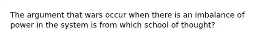 The argument that wars occur when there is an imbalance of power in the system is from which school of thought?