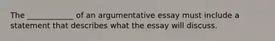 The ____________ of an argumentative essay must include a statement that describes what the essay will discuss.