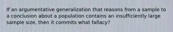 If an argumentative generalization that reasons from a sample to a conclusion about a population contains an insufficiently large sample size, then it commits what fallacy?