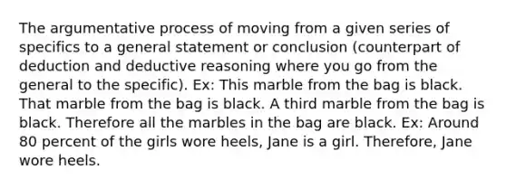 The argumentative process of moving from a given series of specifics to a general statement or conclusion (counterpart of deduction and deductive reasoning where you go from the general to the specific). Ex: This marble from the bag is black. That marble from the bag is black. A third marble from the bag is black. Therefore all the marbles in the bag are black. Ex: Around 80 percent of the girls wore heels, Jane is a girl. Therefore, Jane wore heels.