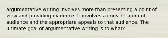 argumentative writing involves more than presenting a point of view and providing evidence. It involves a consideration of audience and the appropriate appeals to that audience. The ultimate goal of argumentative writing is to what?