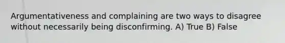 Argumentativeness and complaining are two ways to disagree without necessarily being disconfirming. A) True B) False