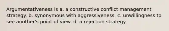 Argumentativeness is a. a constructive <a href='https://www.questionai.com/knowledge/k3gYT4NY1y-conflict-management' class='anchor-knowledge'>conflict management</a> strategy. b. synonymous with aggressiveness. c. unwillingness to see another's <a href='https://www.questionai.com/knowledge/kYbSFnH6uO-point-of-view' class='anchor-knowledge'>point of view</a>. d. a rejection strategy.