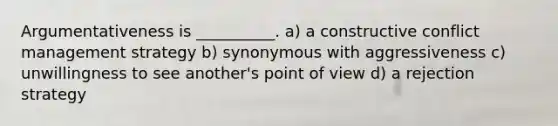 Argumentativeness is __________. a) a constructive conflict management strategy b) synonymous with aggressiveness c) unwillingness to see another's point of view d) a rejection strategy