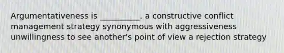 Argumentativeness is __________. a constructive conflict management strategy synonymous with aggressiveness unwillingness to see another's point of view a rejection strategy