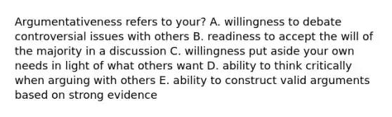 Argumentativeness refers to your? A. willingness to debate controversial issues with others B. readiness to accept the will of the majority in a discussion C. willingness put aside your own needs in light of what others want D. ability to think critically when arguing with others E. ability to construct valid arguments based on strong evidence