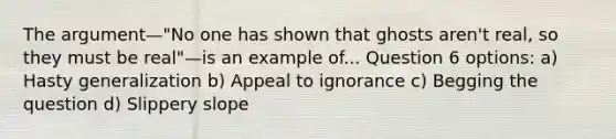 The argument—"No one has shown that ghosts aren't real, so they must be real"—is an example of... Question 6 options: a) Hasty generalization b) Appeal to ignorance c) Begging the question d) Slippery slope