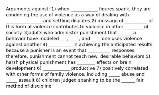 Arguments against: 1) when ____________ figures spank, they are condoning the use of violence as a way of dealing with ________________ and settling disputes 2) message of __________ of this form of violence contributes to violence in other ________ of society. 3)adults who administer punishment that ______ a behavior have modeled ___, ____, and ____ one uses violence against another 4)___________ in achieving the anticipated results because a punisher is an event that __________ responses, therefore, punishment cannot teach new, desirable behaviors 5) harsh physical punishment has ________ effects on brain development 6) ____________ productive 7) positively correlated with other forms of family violence, including _____ abuse and _____ assault 8) children judged spanking to be the ______ fair method of discipline