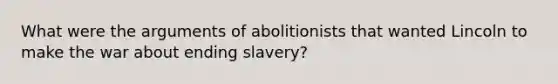 What were the arguments of abolitionists that wanted Lincoln to make the war about ending slavery?