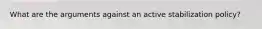 What are the arguments against an active stabilization policy?