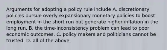 Arguments for adopting a policy rule include A. discretionary policies pursue overly expansionary monetary policies to boost employment in the short run but generate higher inflation in the long run. B. the time-inconsistency problem can lead to poor economic outcomes. C. policy makers and politicians cannot be trusted. D. all of the above.