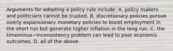 Arguments for adopting a policy rule include: A. policy makers and politicians cannot be trusted. B. discretionary policies pursue overly expansionary monetary policies to boost employment in the short run but generate higher inflation in the long run. C. the timeminus−inconsistency problem can lead to poor economic outcomes. D. all of the above.