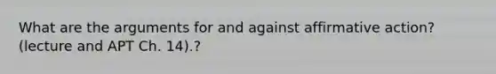 What are the arguments for and against affirmative action? (lecture and APT Ch. 14).?