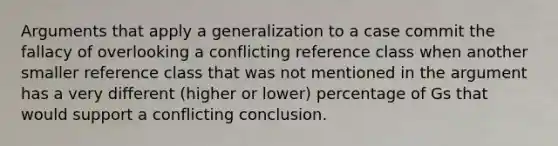 Arguments that apply a generalization to a case commit the fallacy of overlooking a conflicting reference class when another smaller reference class that was not mentioned in the argument has a very different (higher or lower) percentage of Gs that would support a conflicting conclusion.