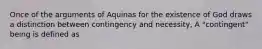 Once of the arguments of Aquinas for the existence of God draws a distinction between contingency and necessity, A "contingent" being is defined as