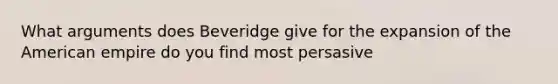 What arguments does Beveridge give for the expansion of the American empire do you find most persasive