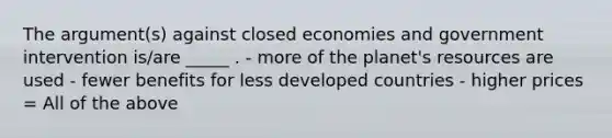 The argument(s) against closed economies and government intervention is/are _____ . - more of the planet's resources are used - fewer benefits for less developed countries - higher prices = All of the above